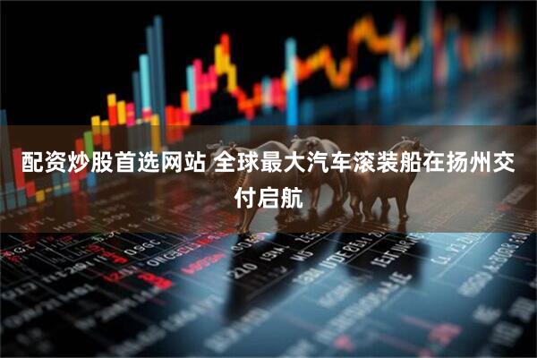 配资炒股首选网站 全球最大汽车滚装船在扬州交付启航