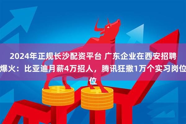 2024年正规长沙配资平台 广东企业在西安招聘爆火：比亚迪月薪4万招人，腾讯狂撒1万个实习岗位