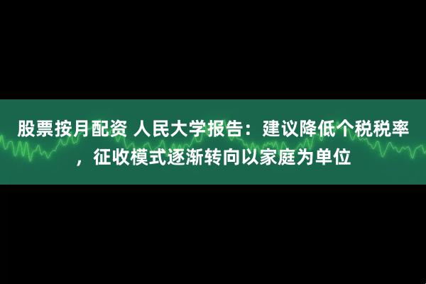 股票按月配资 人民大学报告：建议降低个税税率，征收模式逐渐转向以家庭为单位