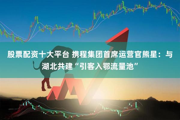 股票配资十大平台 携程集团首席运营官熊星：与湖北共建“引客入鄂流量池”
