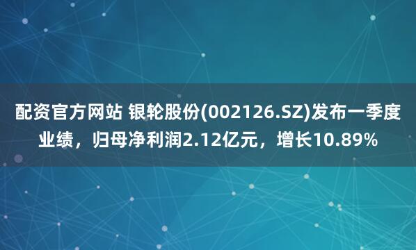 配资官方网站 银轮股份(002126.SZ)发布一季度业绩，归母净利润2.12亿元，增长10.89%