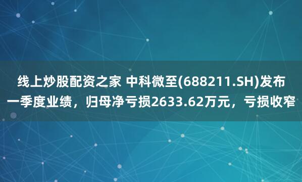 线上炒股配资之家 中科微至(688211.SH)发布一季度业绩，归母净亏损2633.62万元，亏损收窄