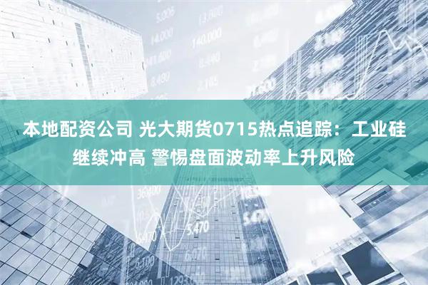 本地配资公司 光大期货0715热点追踪：工业硅继续冲高 警惕盘面波动率上升风险