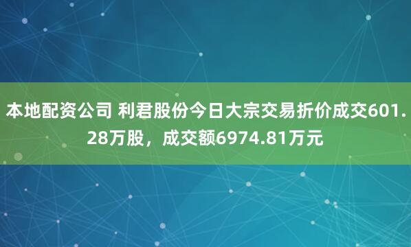 本地配资公司 利君股份今日大宗交易折价成交601.28万股，成交额6974.81万元