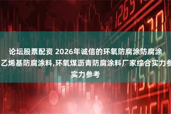 论坛股票配资 2026年诚信的环氧防腐涂防腐涂料,乙烯基防腐涂料,环氧煤沥青防腐涂料厂家综合实力参考