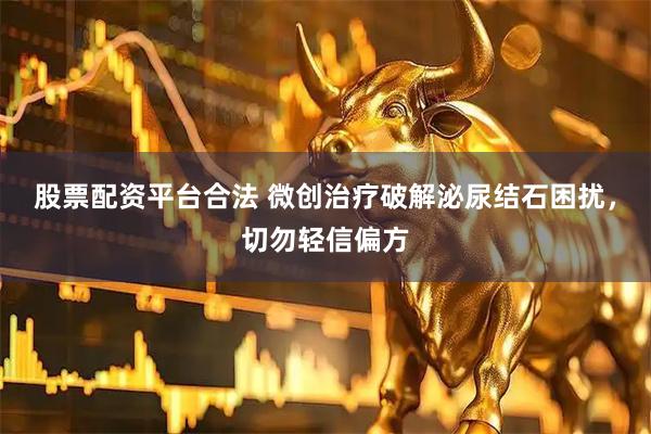 股票配资平台合法 微创治疗破解泌尿结石困扰，切勿轻信偏方
