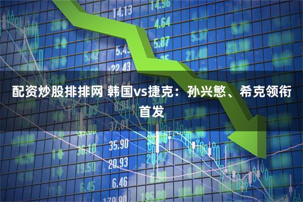 配资炒股排排网 韩国vs捷克：孙兴慜、希克领衔首发