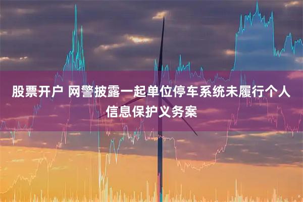 股票开户 网警披露一起单位停车系统未履行个人信息保护义务案