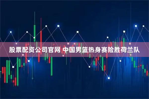 股票配资公司官网 中国男篮热身赛险胜荷兰队