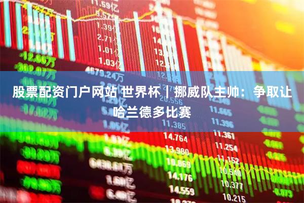 股票配资门户网站 世界杯｜挪威队主帅：争取让哈兰德多比赛