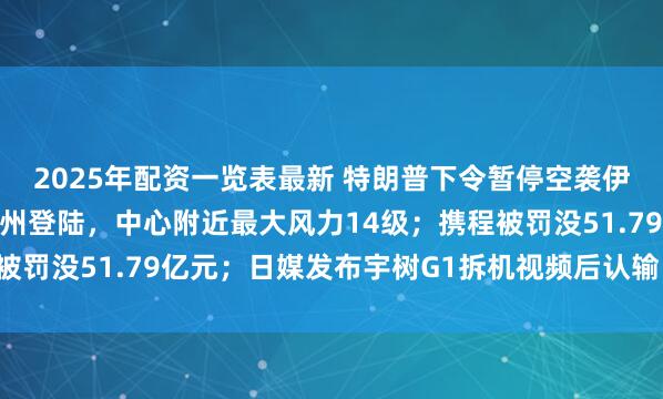 2025年配资一览表最新 特朗普下令暂停空袭伊朗；台风“红霞”在惠州登陆，中心附近最大风力14级；携程被罚没51.79亿元；日媒发布宇树G1拆机视频后认输丨每经早参