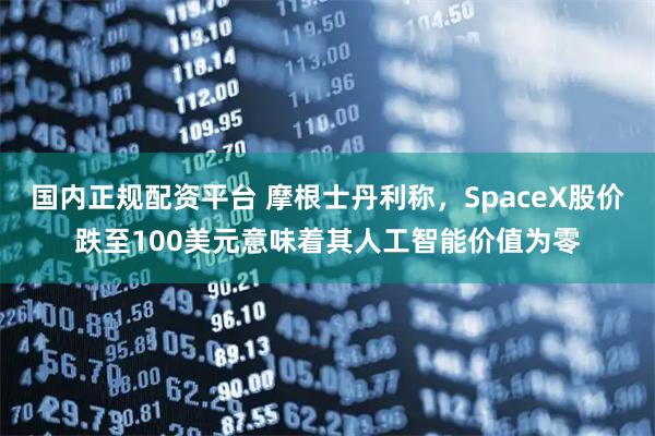 国内正规配资平台 摩根士丹利称，SpaceX股价跌至100美元意味着其人工智能价值为零
