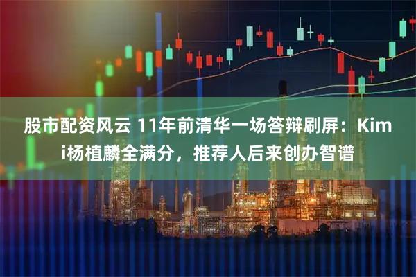 股市配资风云 11年前清华一场答辩刷屏：Kimi杨植麟全满分，推荐人后来创办智谱